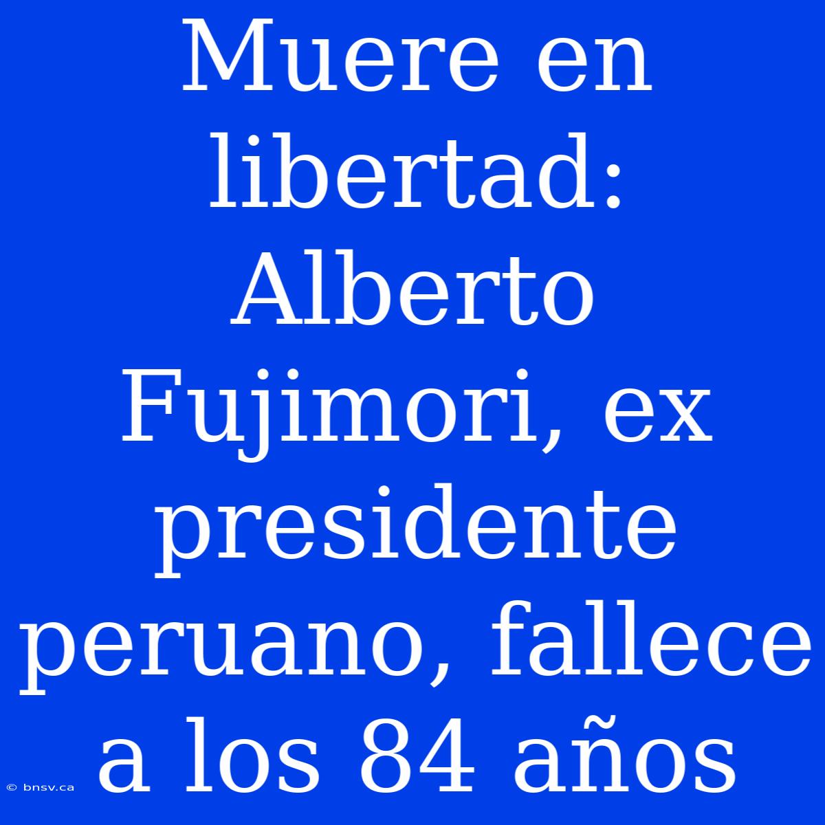 Muere En Libertad: Alberto Fujimori, Ex Presidente Peruano, Fallece A Los 84 Años