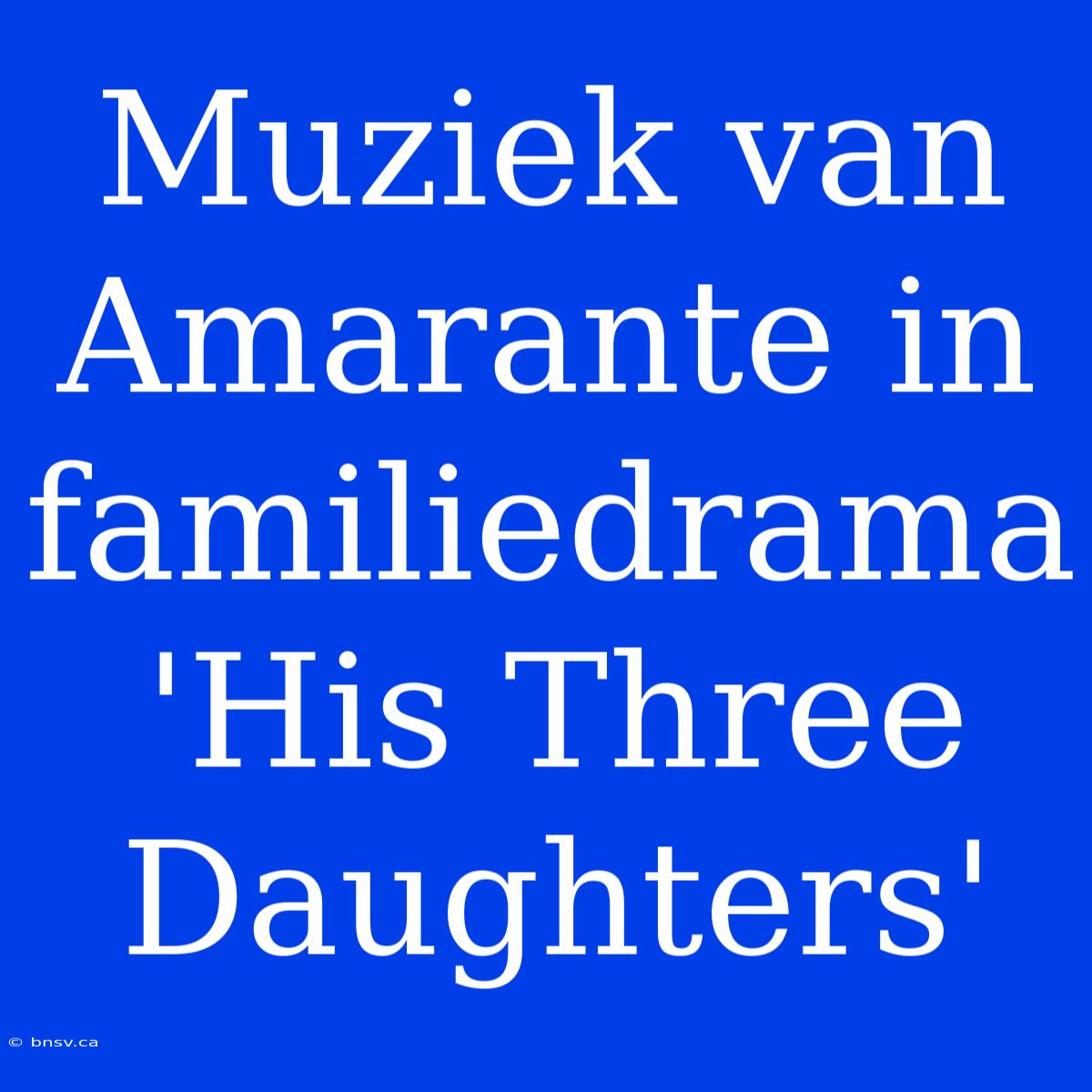 Muziek Van Amarante In Familiedrama 'His Three Daughters'