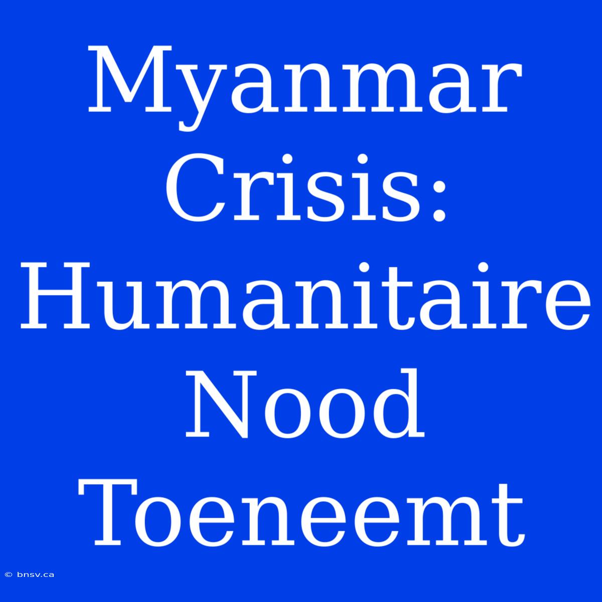 Myanmar Crisis: Humanitaire Nood Toeneemt