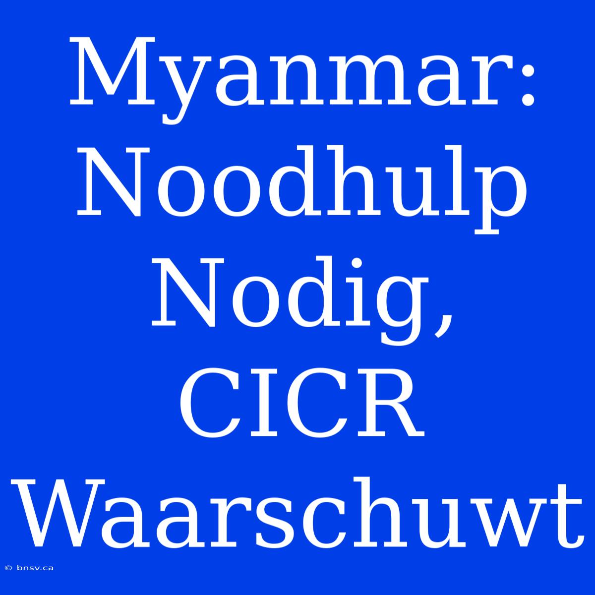 Myanmar: Noodhulp Nodig, CICR Waarschuwt