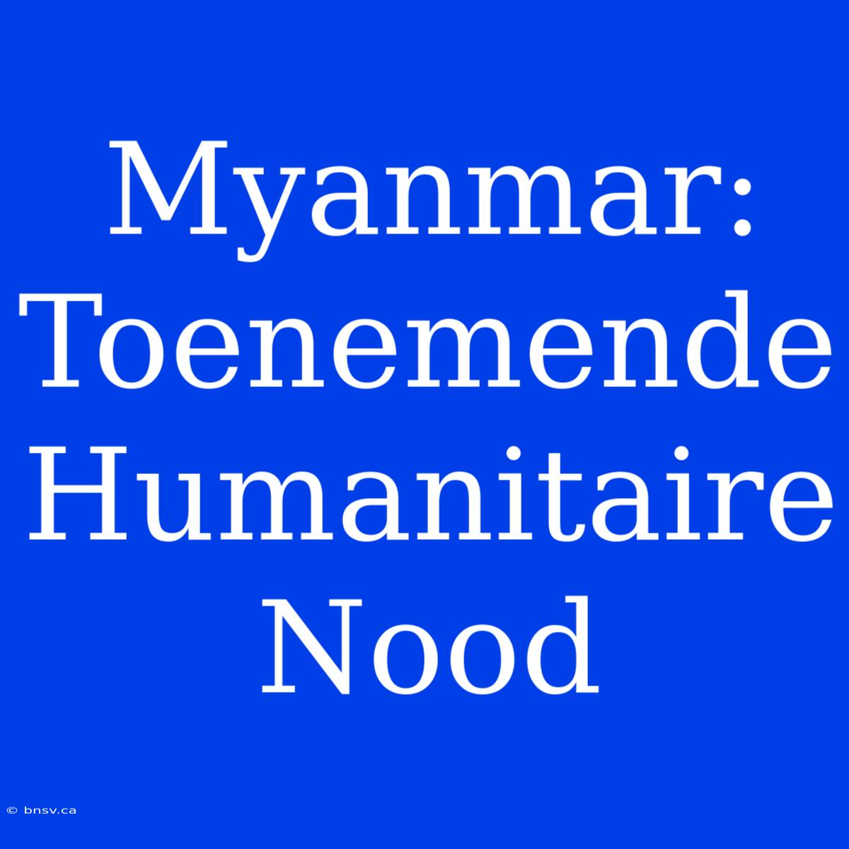 Myanmar: Toenemende Humanitaire Nood