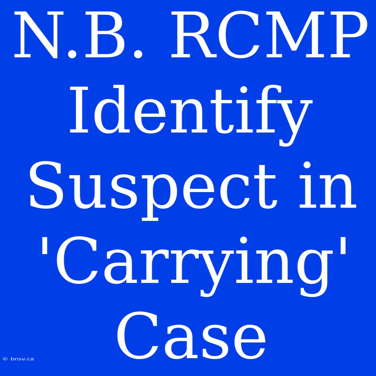 N.B. RCMP Identify Suspect In 'Carrying' Case