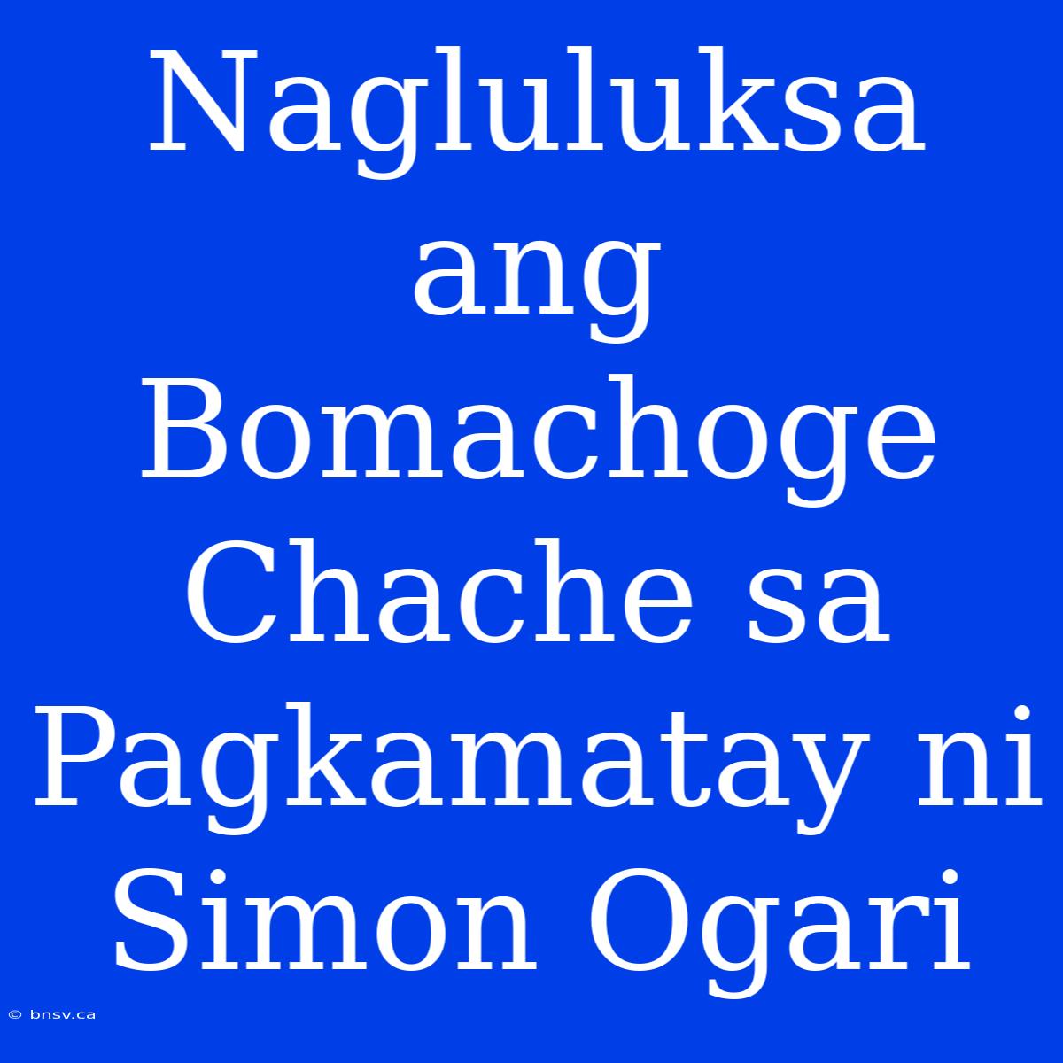 Nagluluksa Ang Bomachoge Chache Sa Pagkamatay Ni Simon Ogari