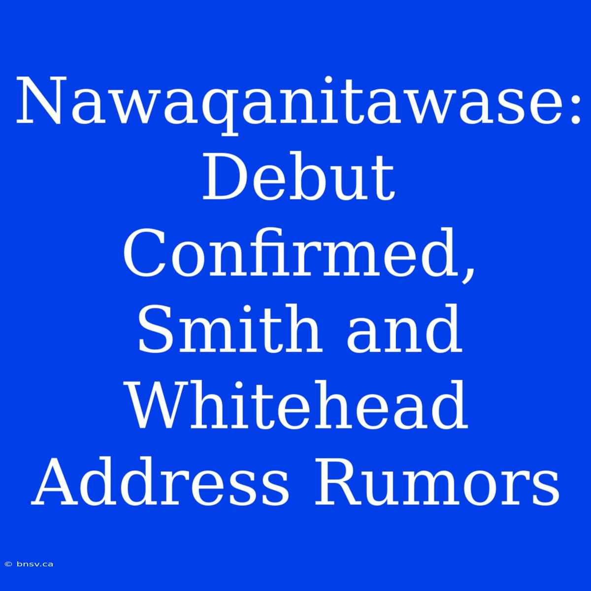 Nawaqanitawase: Debut Confirmed, Smith And Whitehead Address Rumors