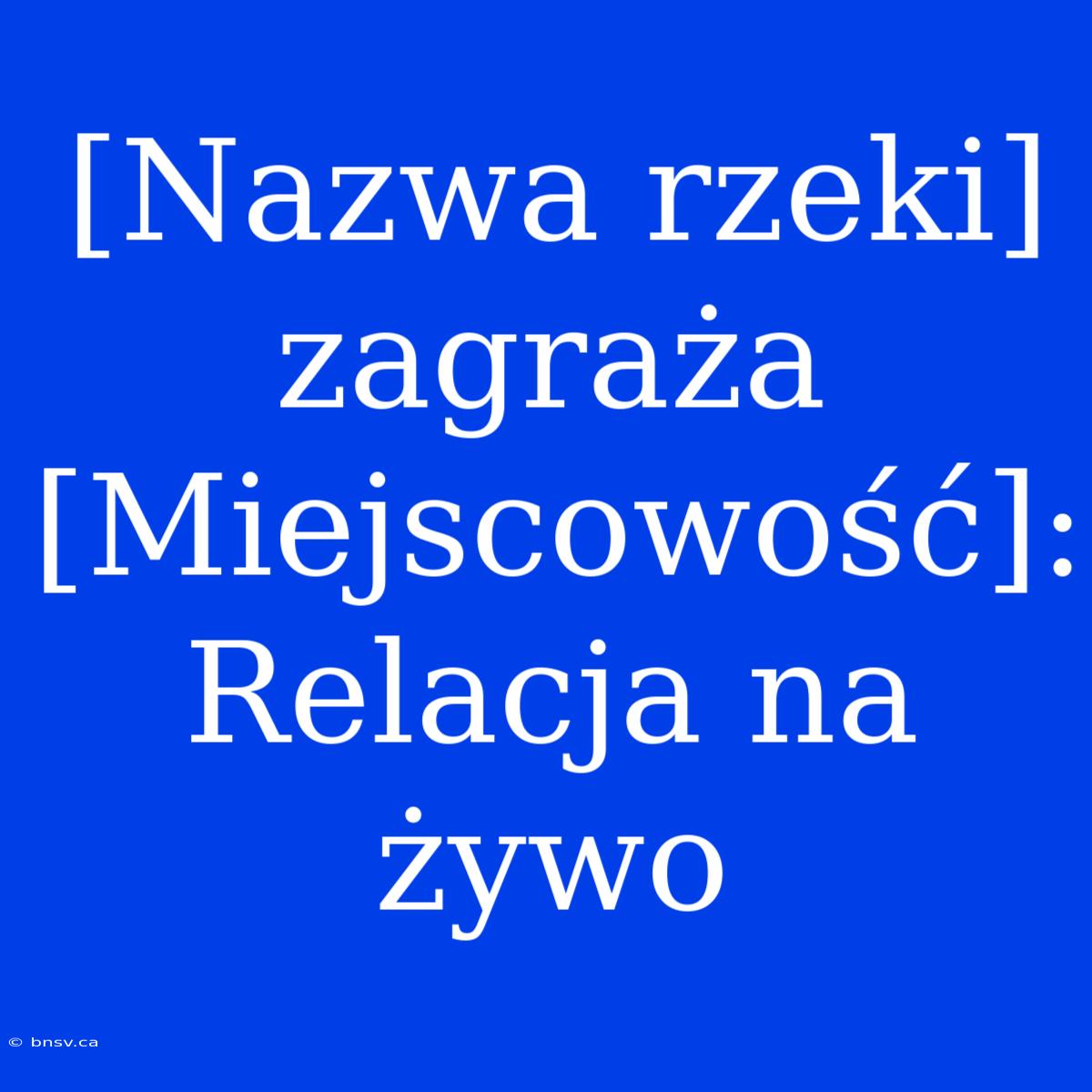 [Nazwa Rzeki] Zagraża [Miejscowość]: Relacja Na Żywo