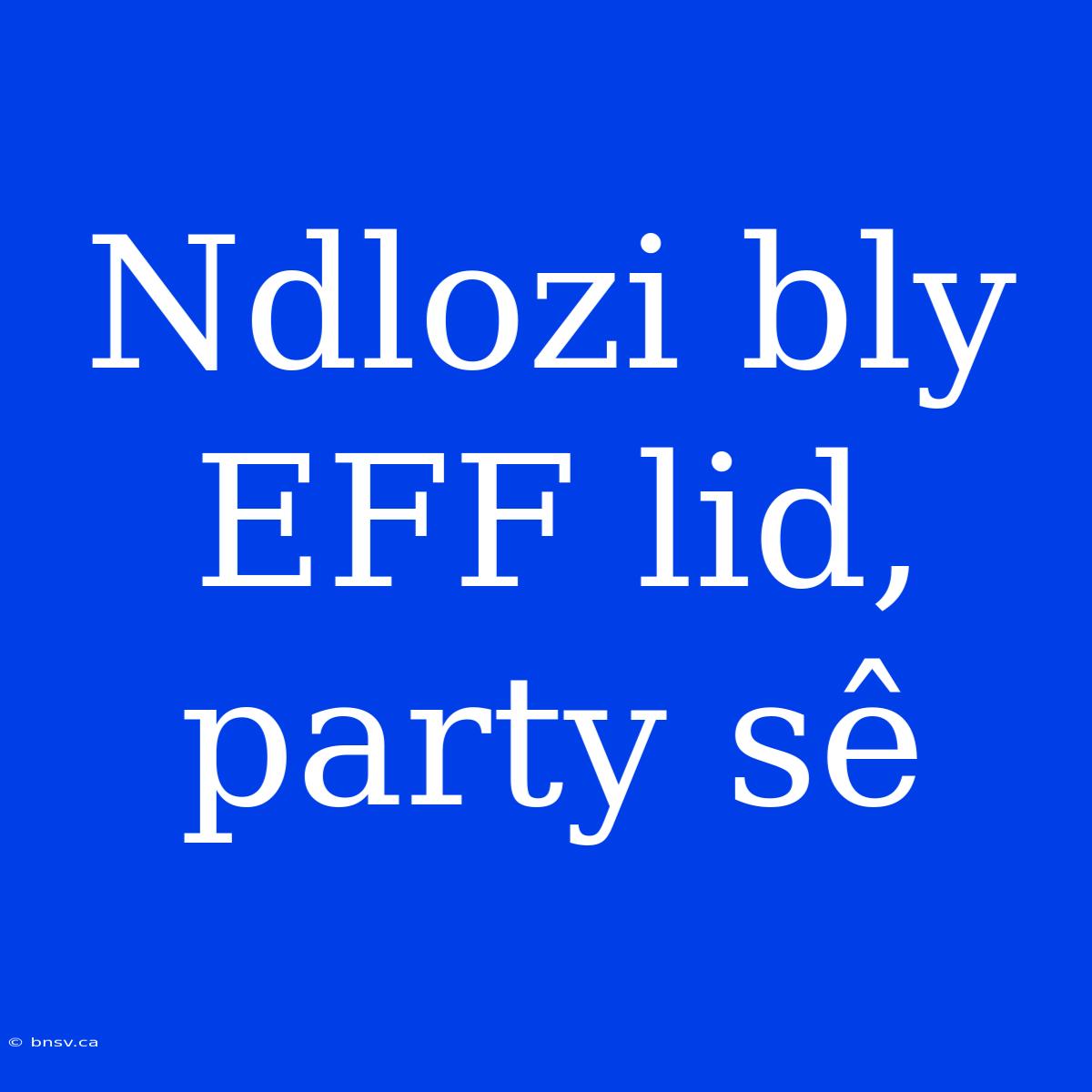 Ndlozi Bly EFF Lid, Party Sê