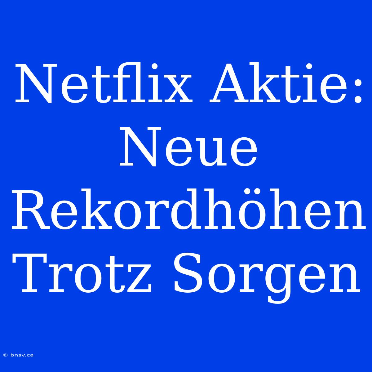 Netflix Aktie: Neue Rekordhöhen Trotz Sorgen