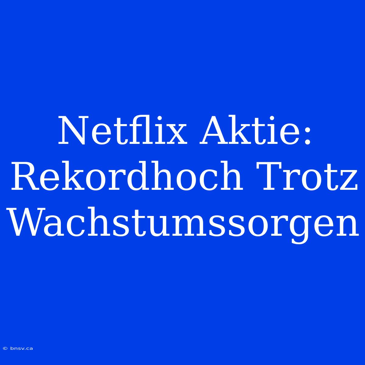 Netflix Aktie: Rekordhoch Trotz Wachstumssorgen