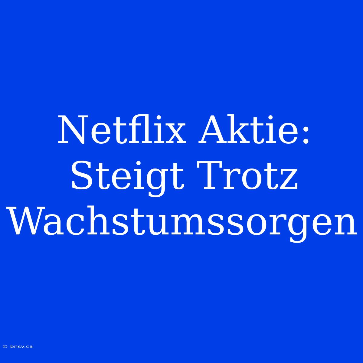 Netflix Aktie: Steigt Trotz Wachstumssorgen