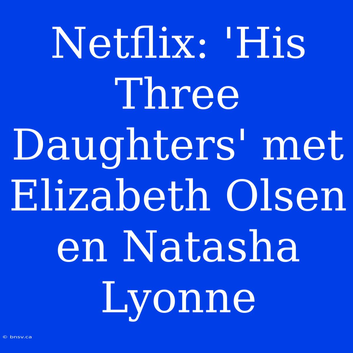 Netflix: 'His Three Daughters' Met Elizabeth Olsen En Natasha Lyonne