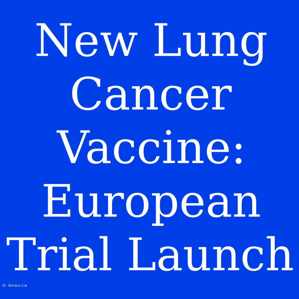 New Lung Cancer Vaccine: European Trial Launch