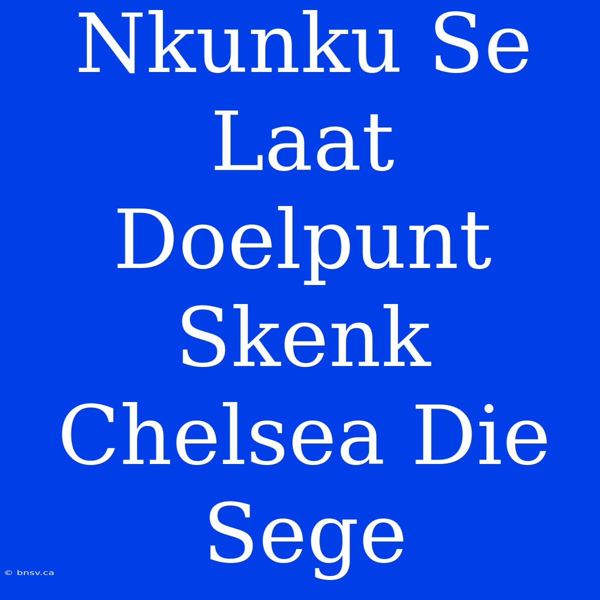 Nkunku Se Laat Doelpunt Skenk Chelsea Die Sege