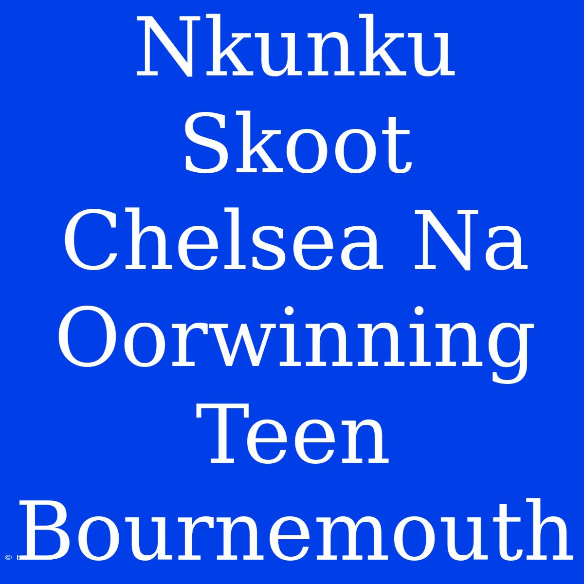 Nkunku Skoot Chelsea Na Oorwinning Teen Bournemouth