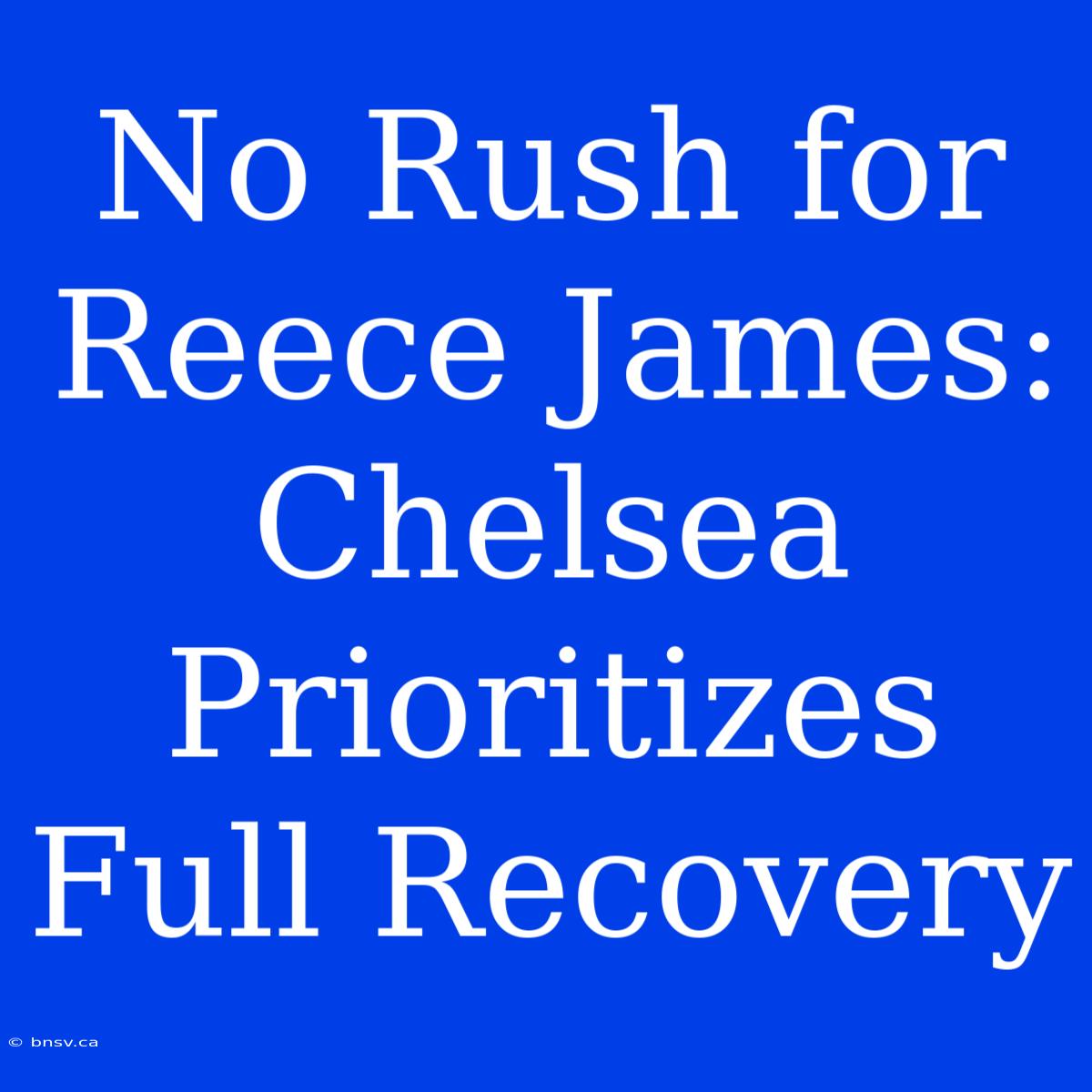 No Rush For Reece James: Chelsea Prioritizes Full Recovery