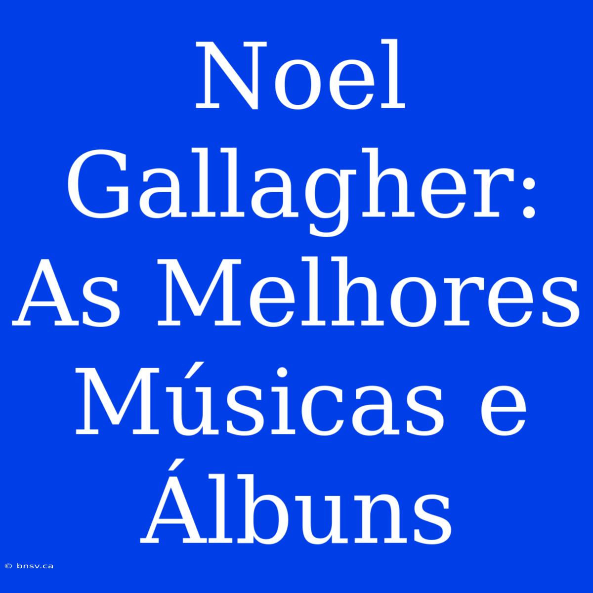 Noel Gallagher: As Melhores Músicas E Álbuns