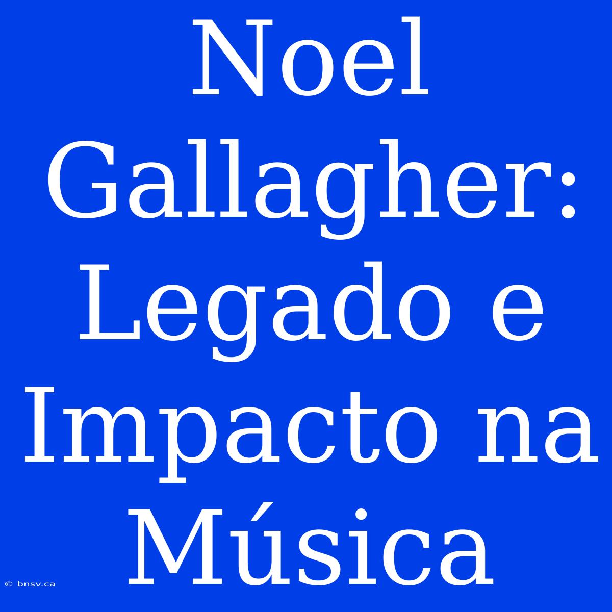 Noel Gallagher: Legado E Impacto Na Música