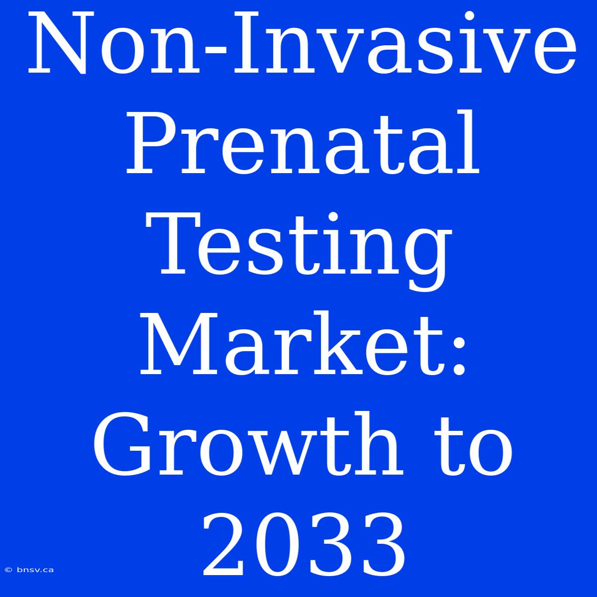 Non-Invasive Prenatal Testing Market: Growth To 2033