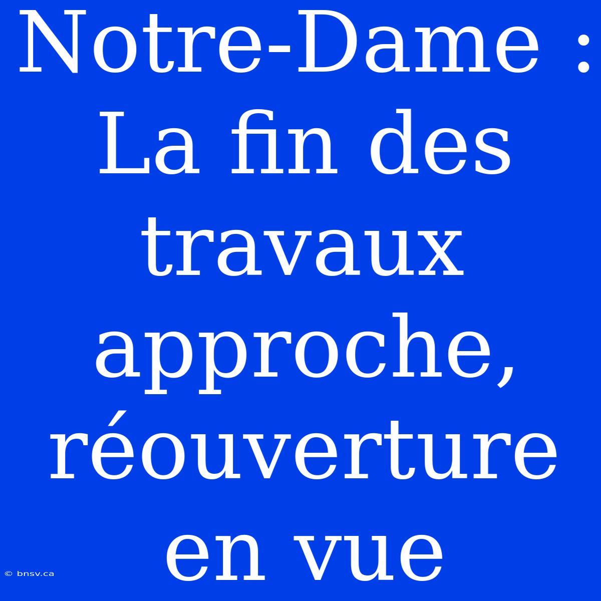 Notre-Dame : La Fin Des Travaux Approche, Réouverture En Vue