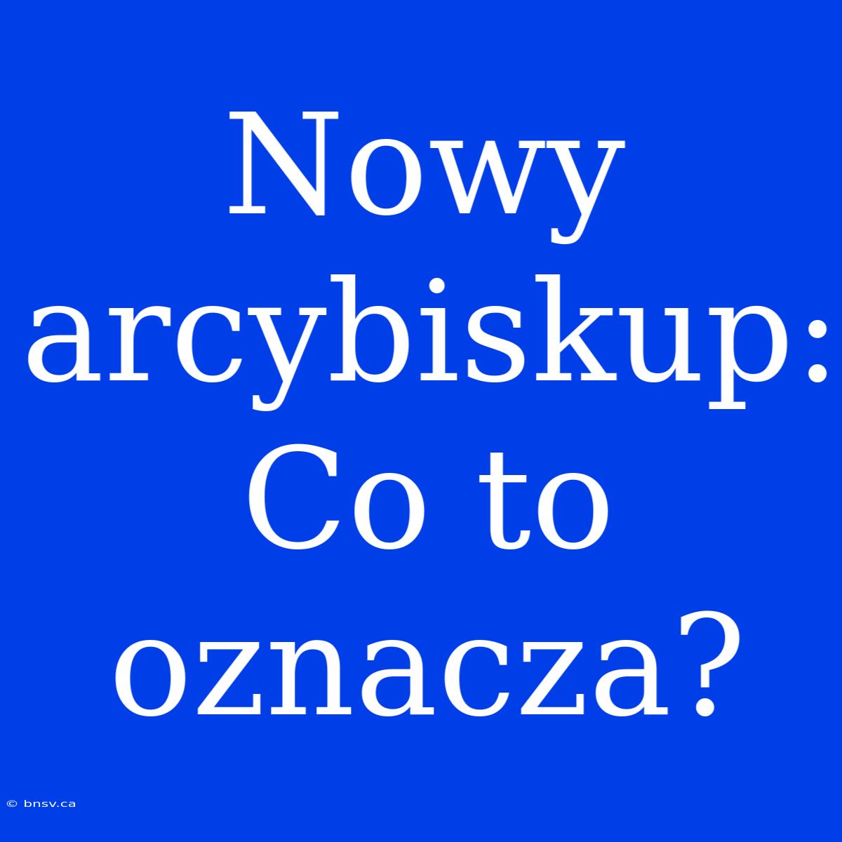 Nowy Arcybiskup: Co To Oznacza?