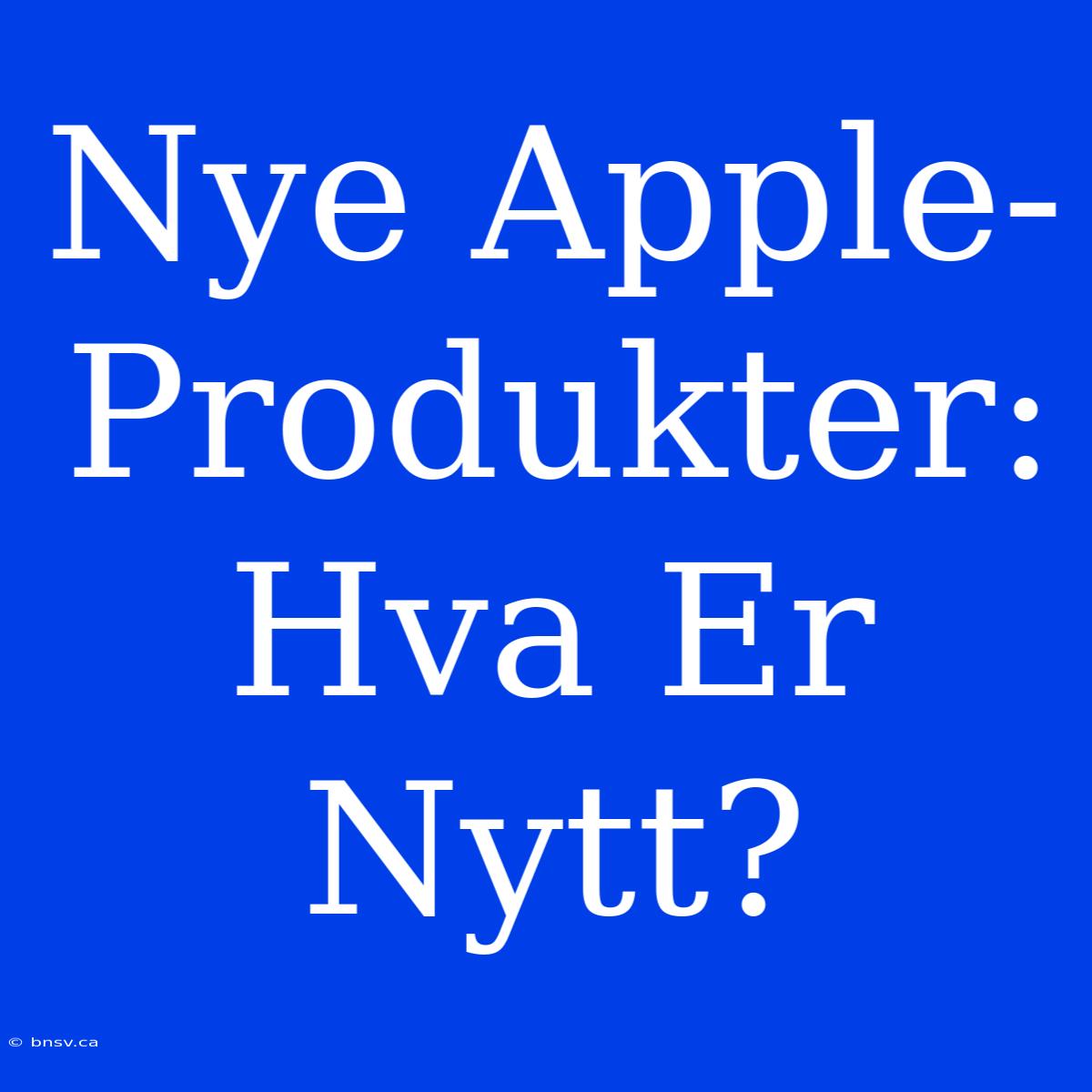 Nye Apple-Produkter: Hva Er Nytt?