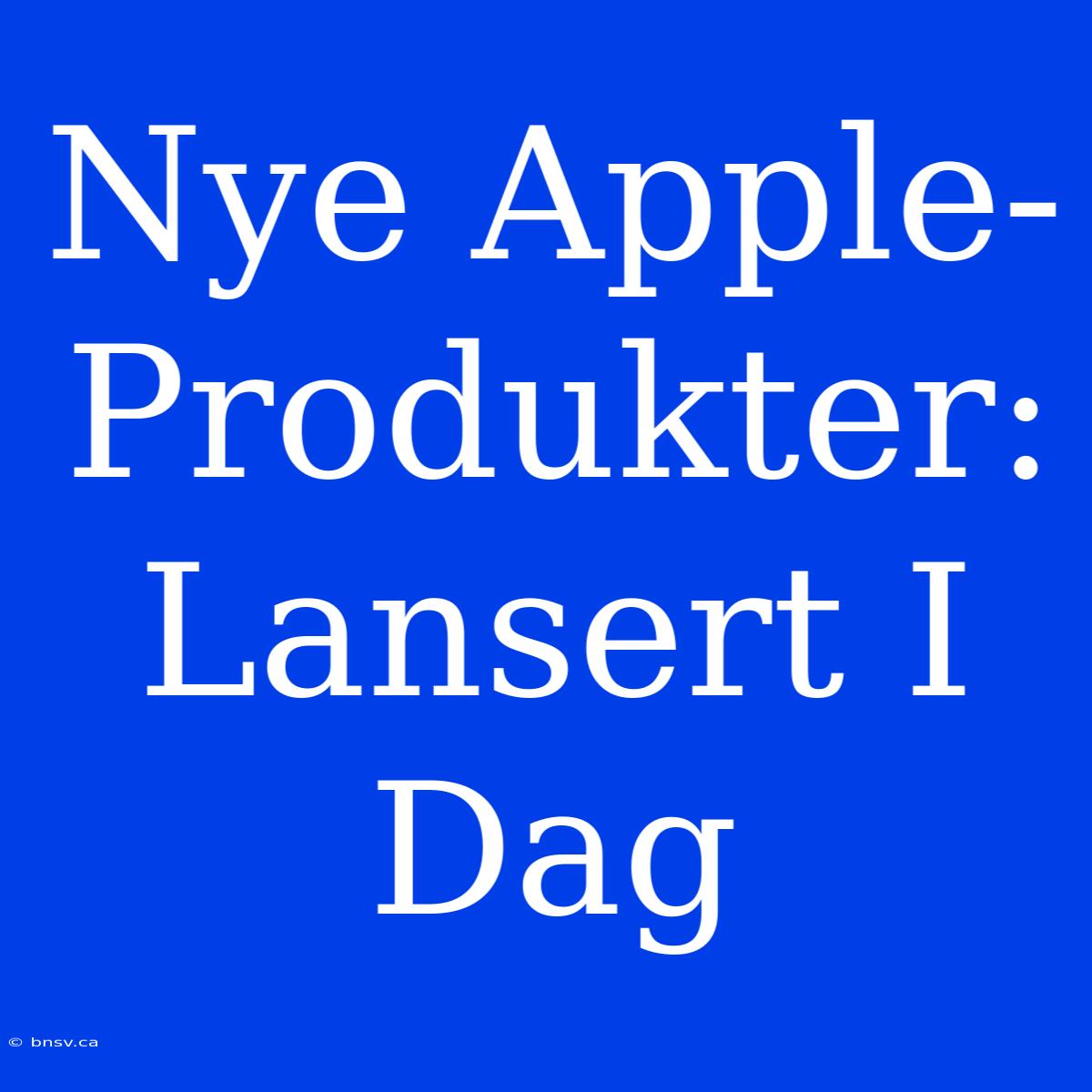 Nye Apple-Produkter: Lansert I Dag