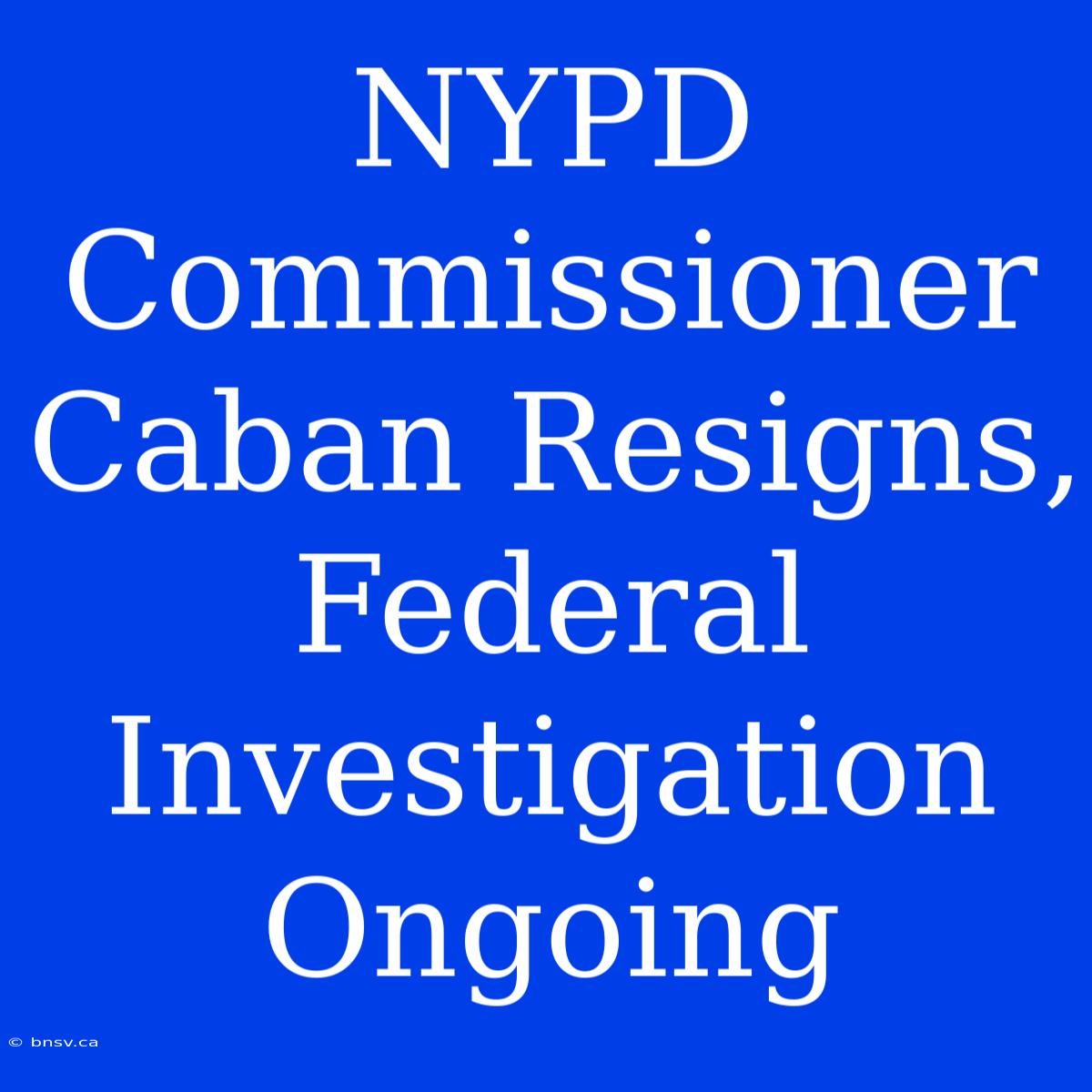 NYPD Commissioner Caban Resigns, Federal Investigation Ongoing