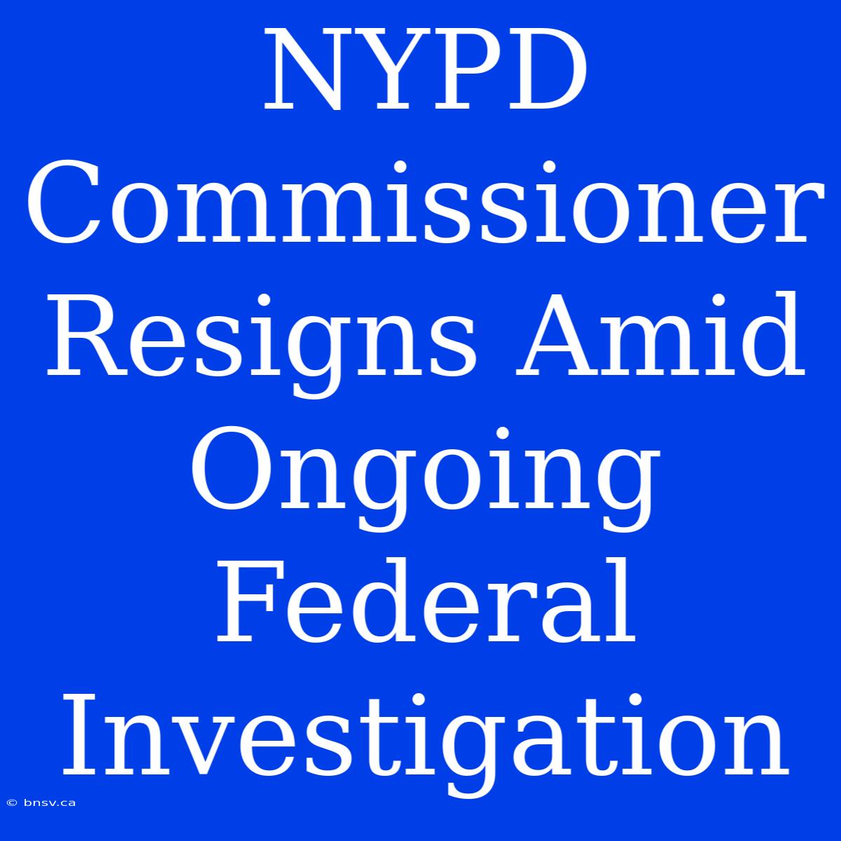 NYPD Commissioner Resigns Amid Ongoing Federal Investigation