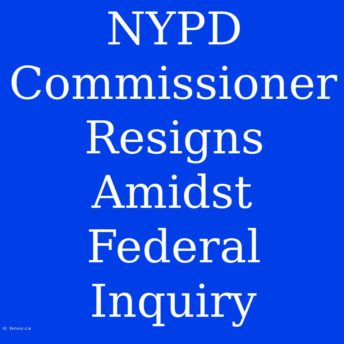 NYPD Commissioner Resigns Amidst Federal Inquiry