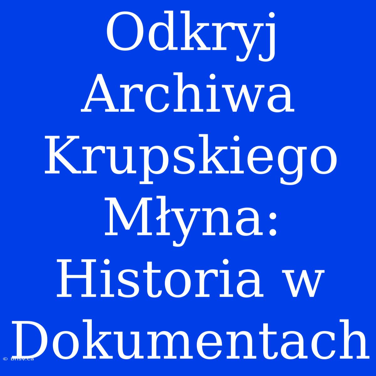 Odkryj Archiwa Krupskiego Młyna: Historia W Dokumentach