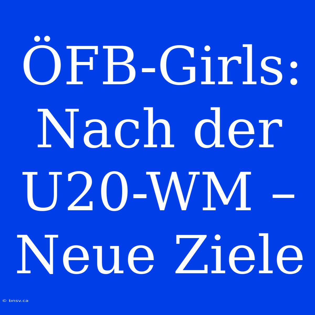 ÖFB-Girls: Nach Der U20-WM – Neue Ziele