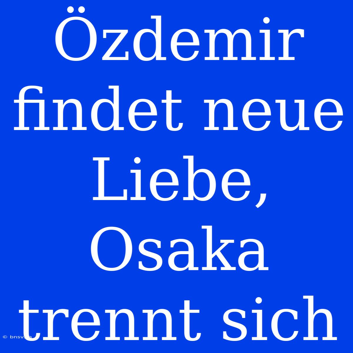 Özdemir Findet Neue Liebe, Osaka Trennt Sich