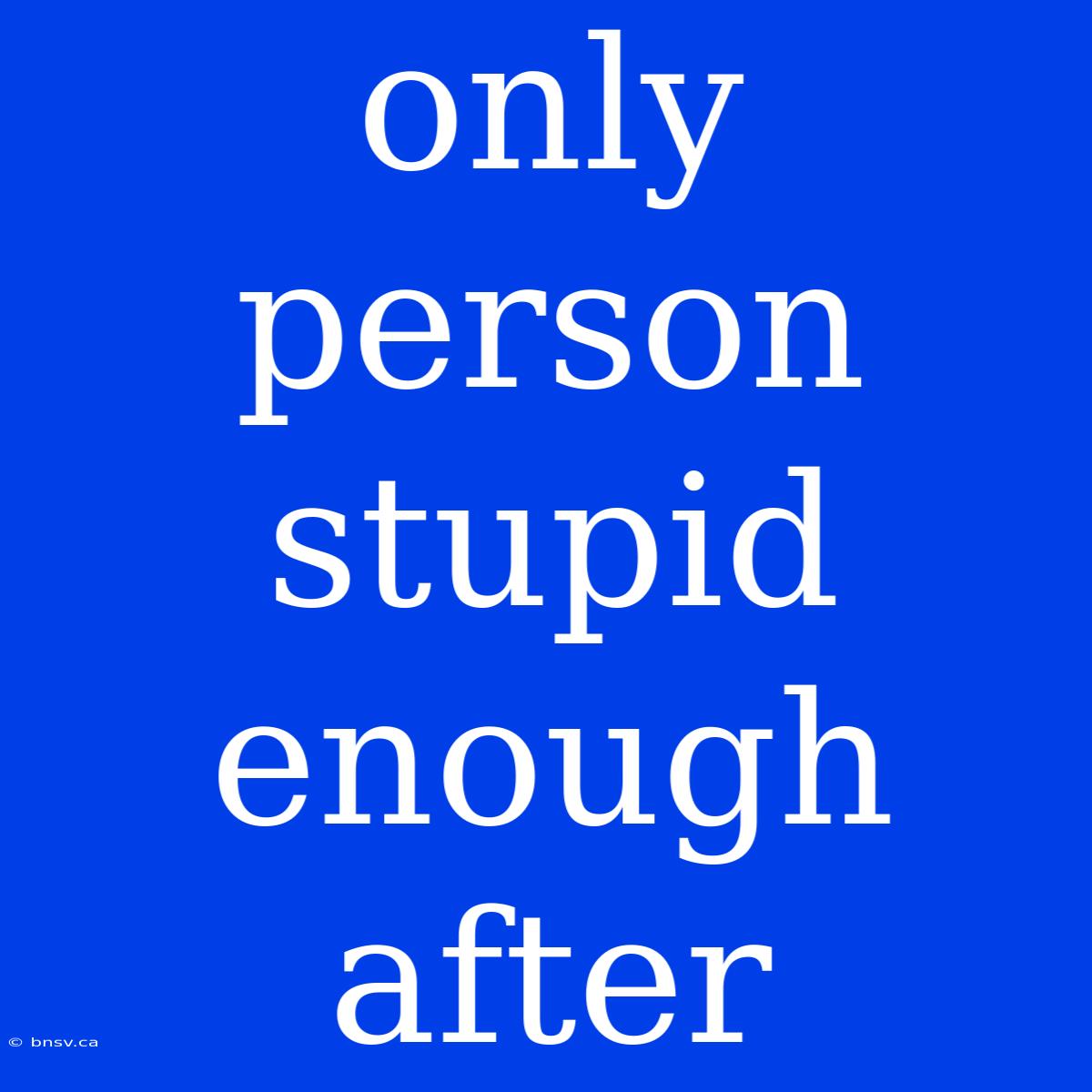 Only Person Stupid Enough After