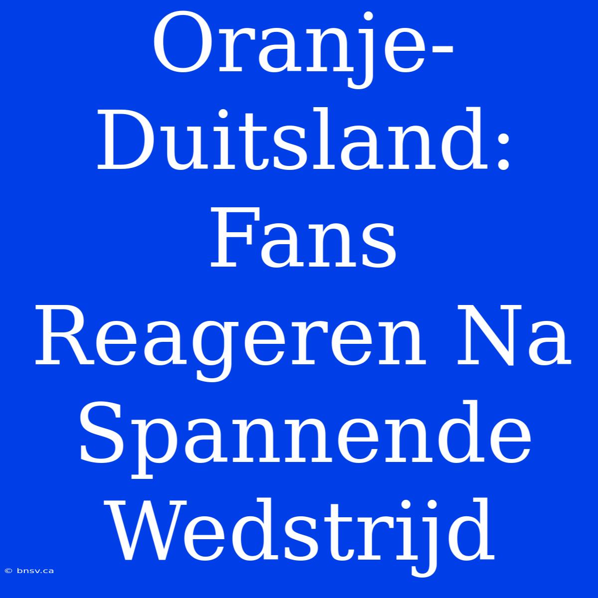 Oranje-Duitsland: Fans Reageren Na Spannende Wedstrijd