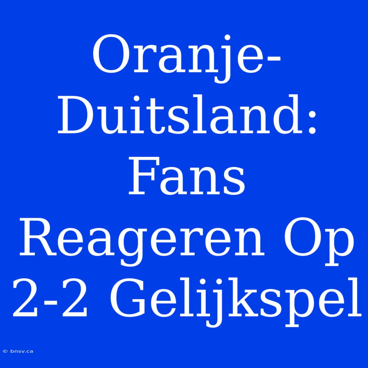 Oranje-Duitsland: Fans Reageren Op 2-2 Gelijkspel