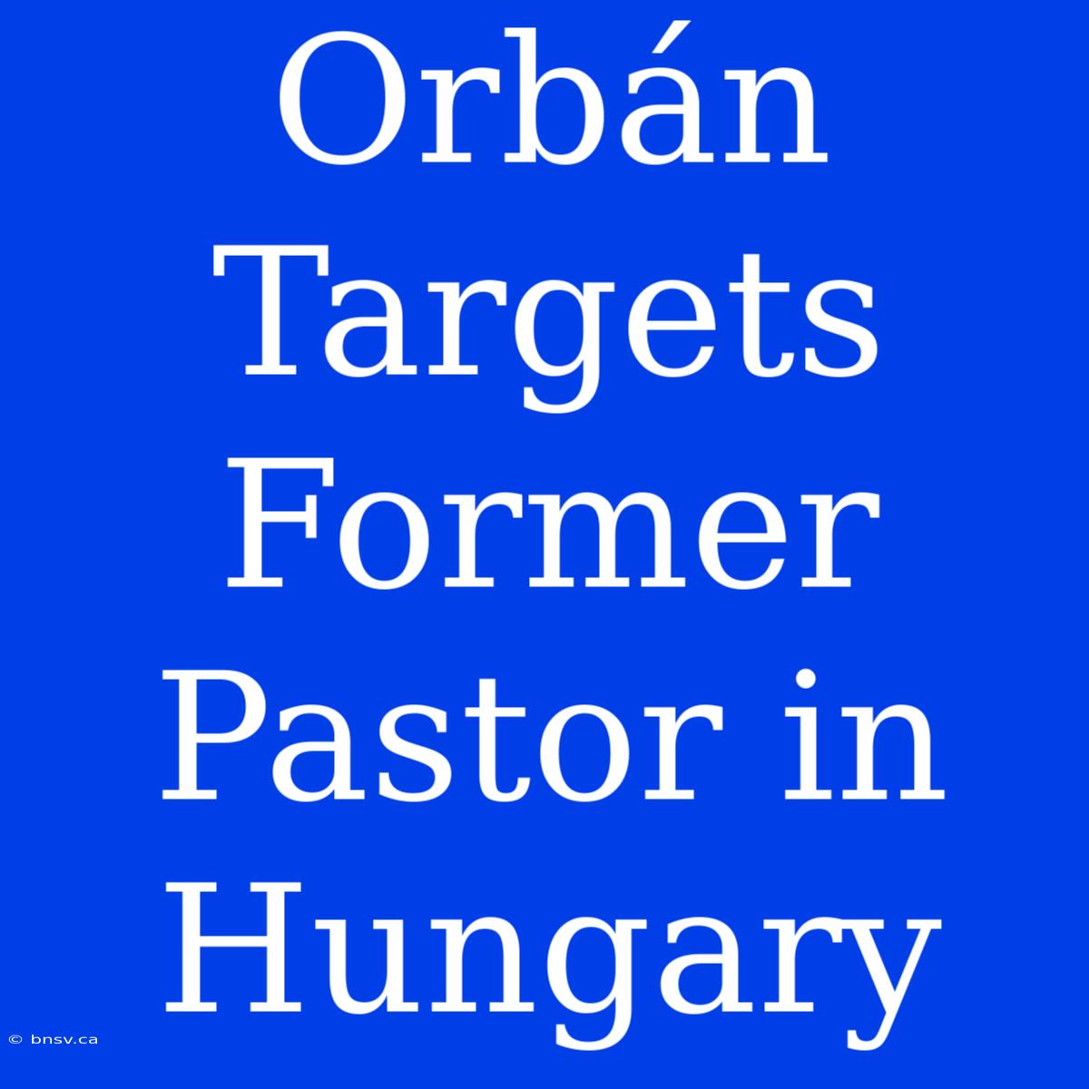 Orbán Targets Former Pastor In Hungary