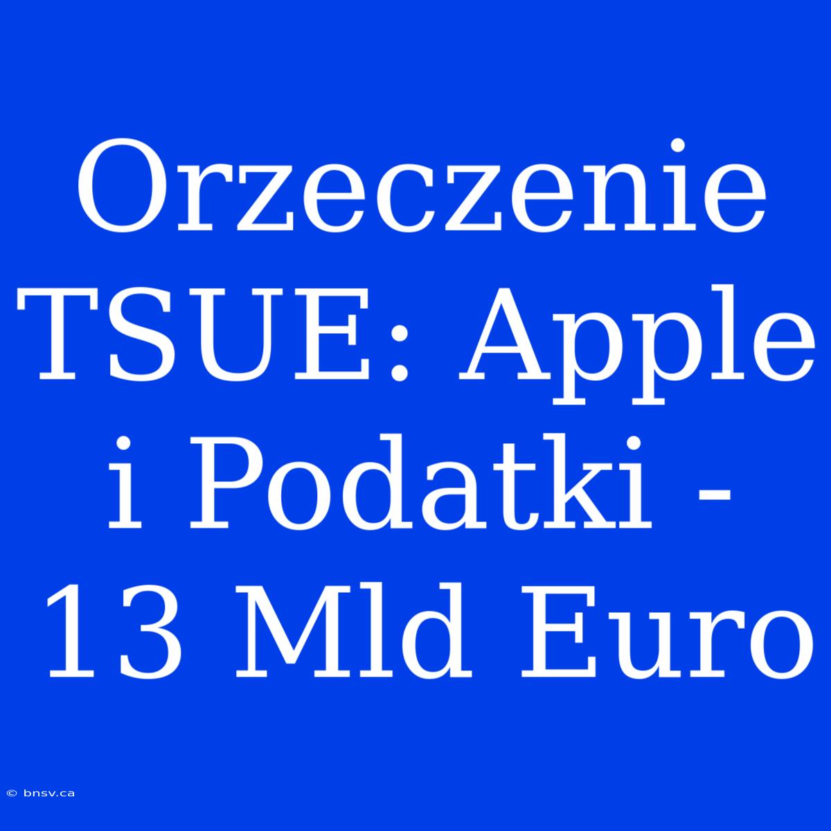 Orzeczenie TSUE: Apple I Podatki - 13 Mld Euro