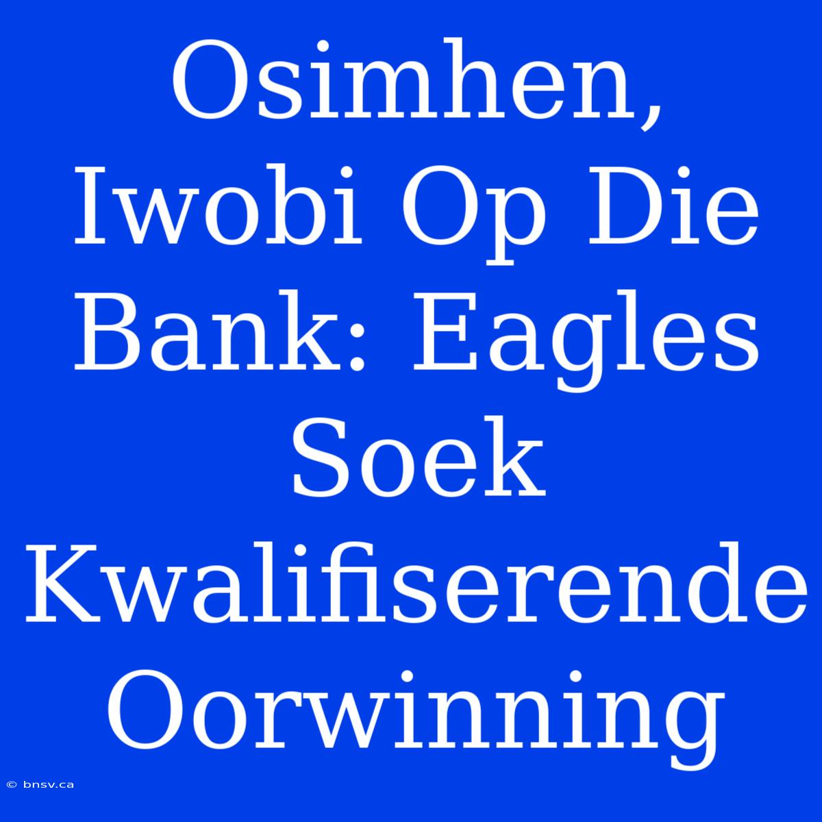 Osimhen, Iwobi Op Die Bank: Eagles Soek Kwalifiserende Oorwinning