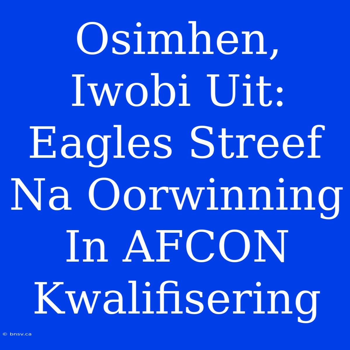 Osimhen, Iwobi Uit: Eagles Streef Na Oorwinning In AFCON Kwalifisering