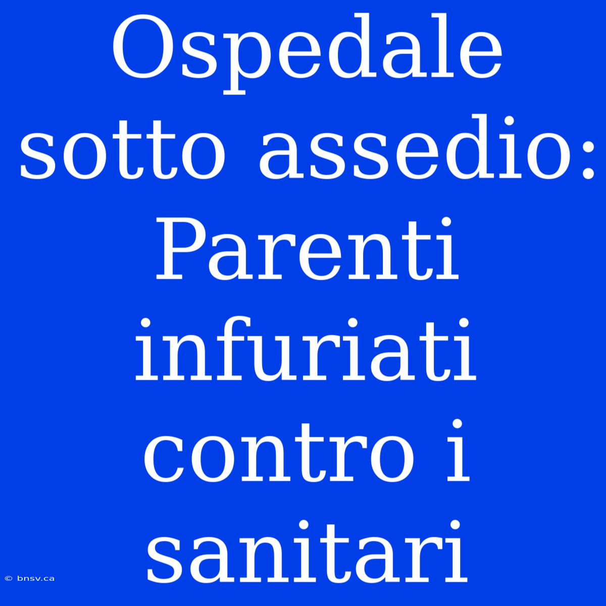 Ospedale Sotto Assedio: Parenti Infuriati Contro I Sanitari