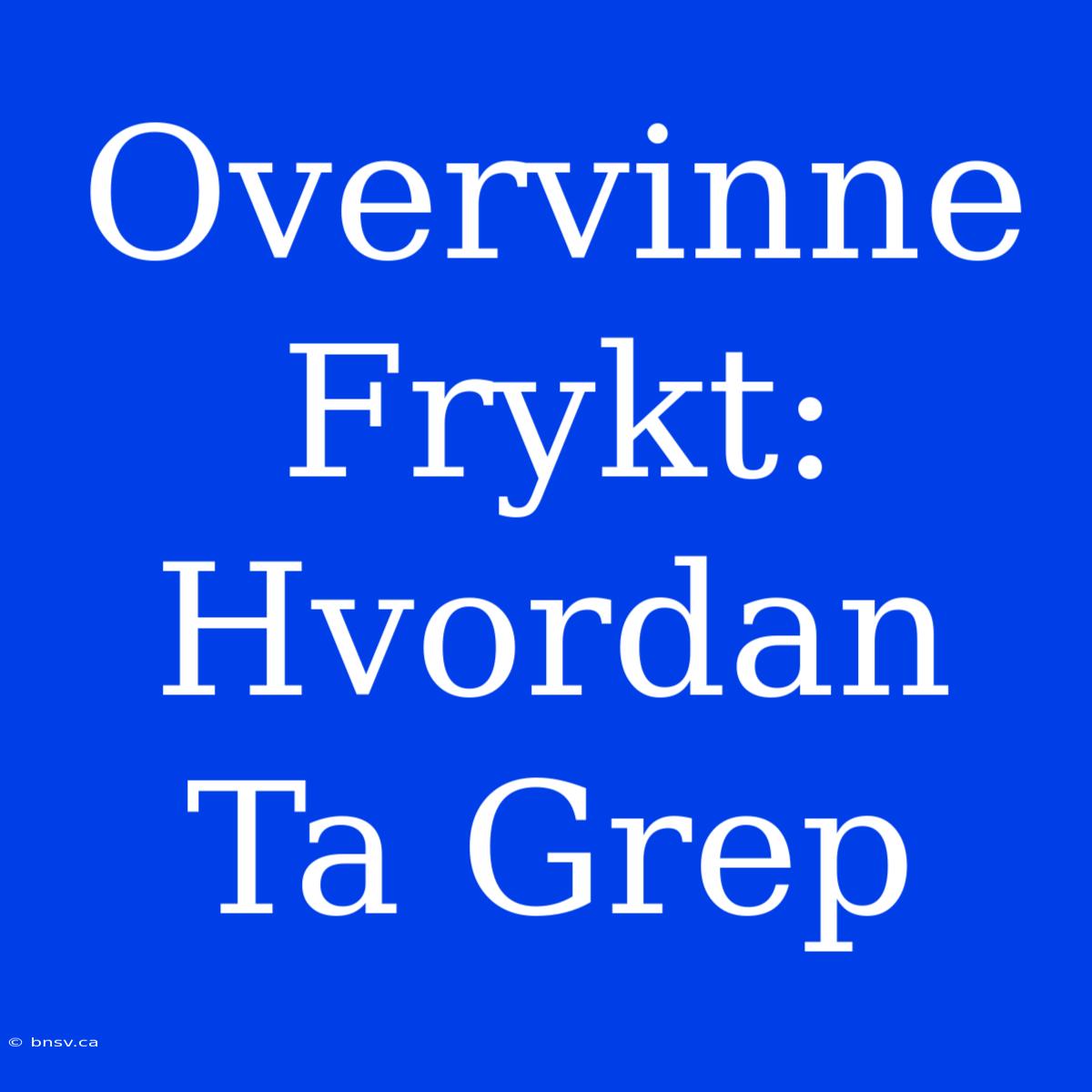 Overvinne Frykt: Hvordan Ta Grep