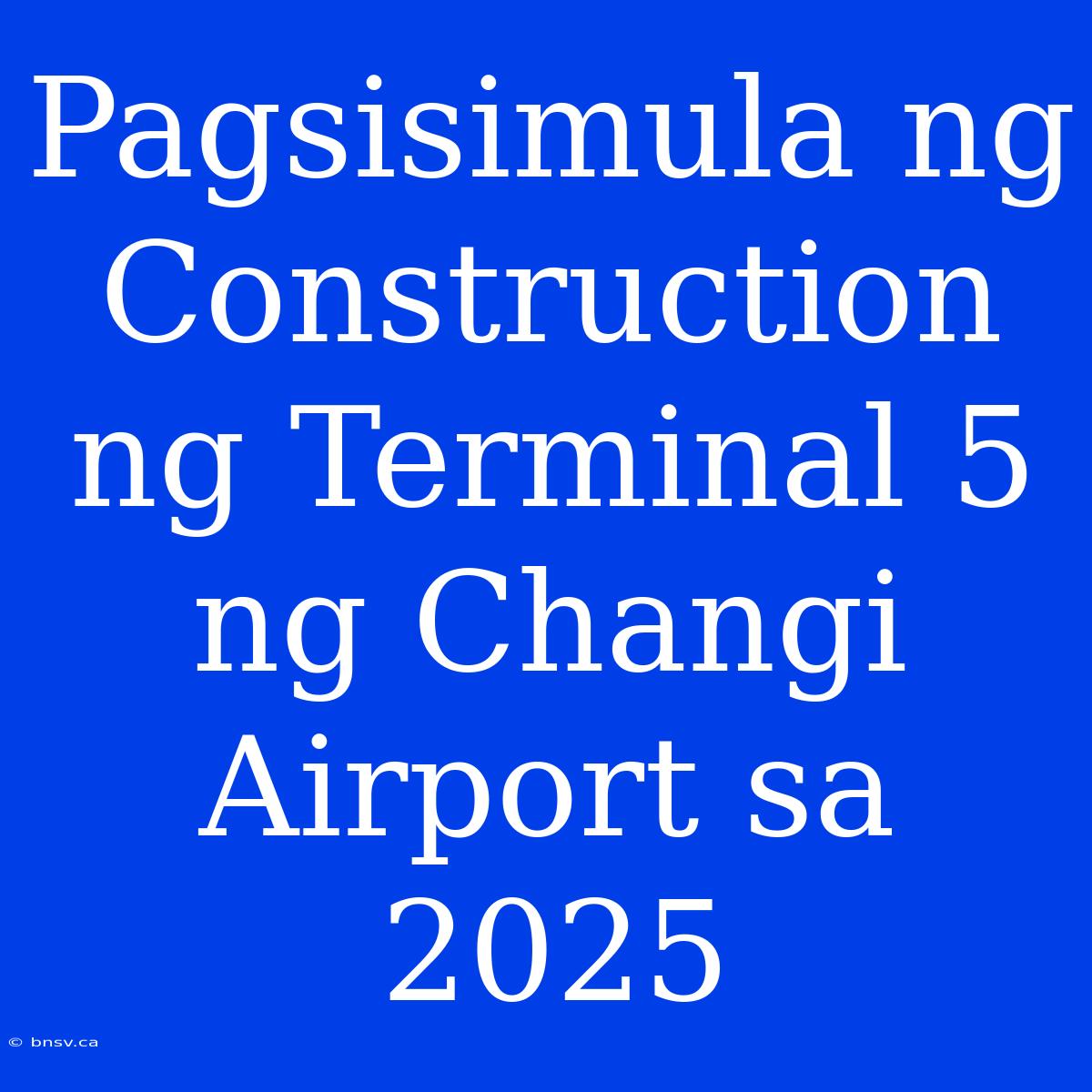 Pagsisimula Ng Construction Ng Terminal 5 Ng Changi Airport Sa 2025