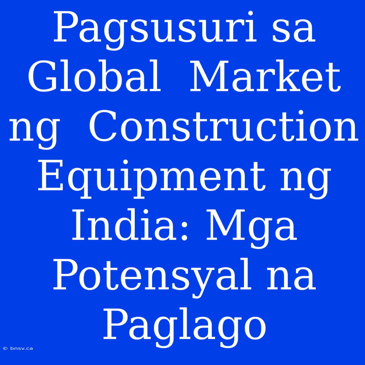 Pagsusuri Sa  Global  Market Ng  Construction Equipment Ng  India: Mga  Potensyal Na  Paglago