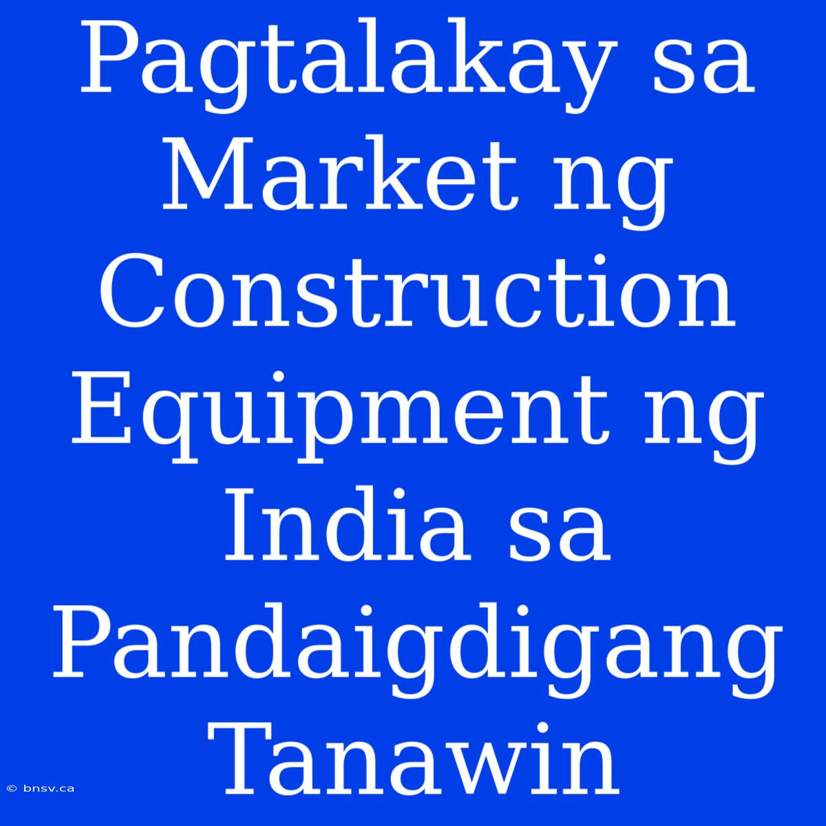 Pagtalakay Sa  Market Ng  Construction Equipment Ng  India Sa  Pandaigdigang  Tanawin