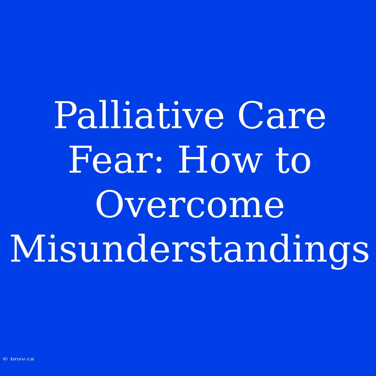 Palliative Care Fear: How To Overcome Misunderstandings