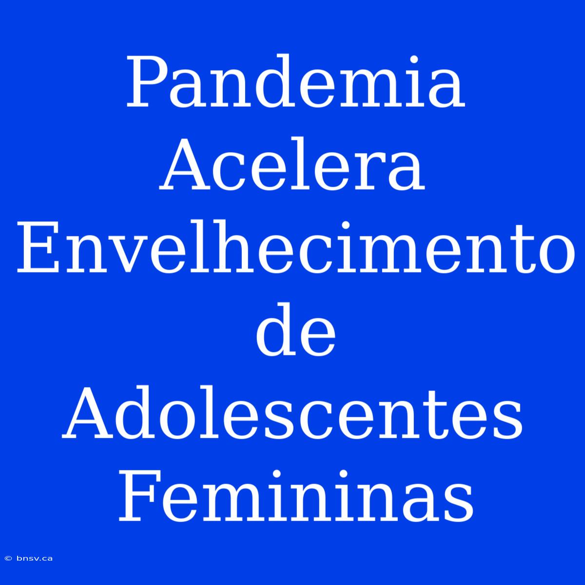 Pandemia Acelera Envelhecimento De Adolescentes Femininas