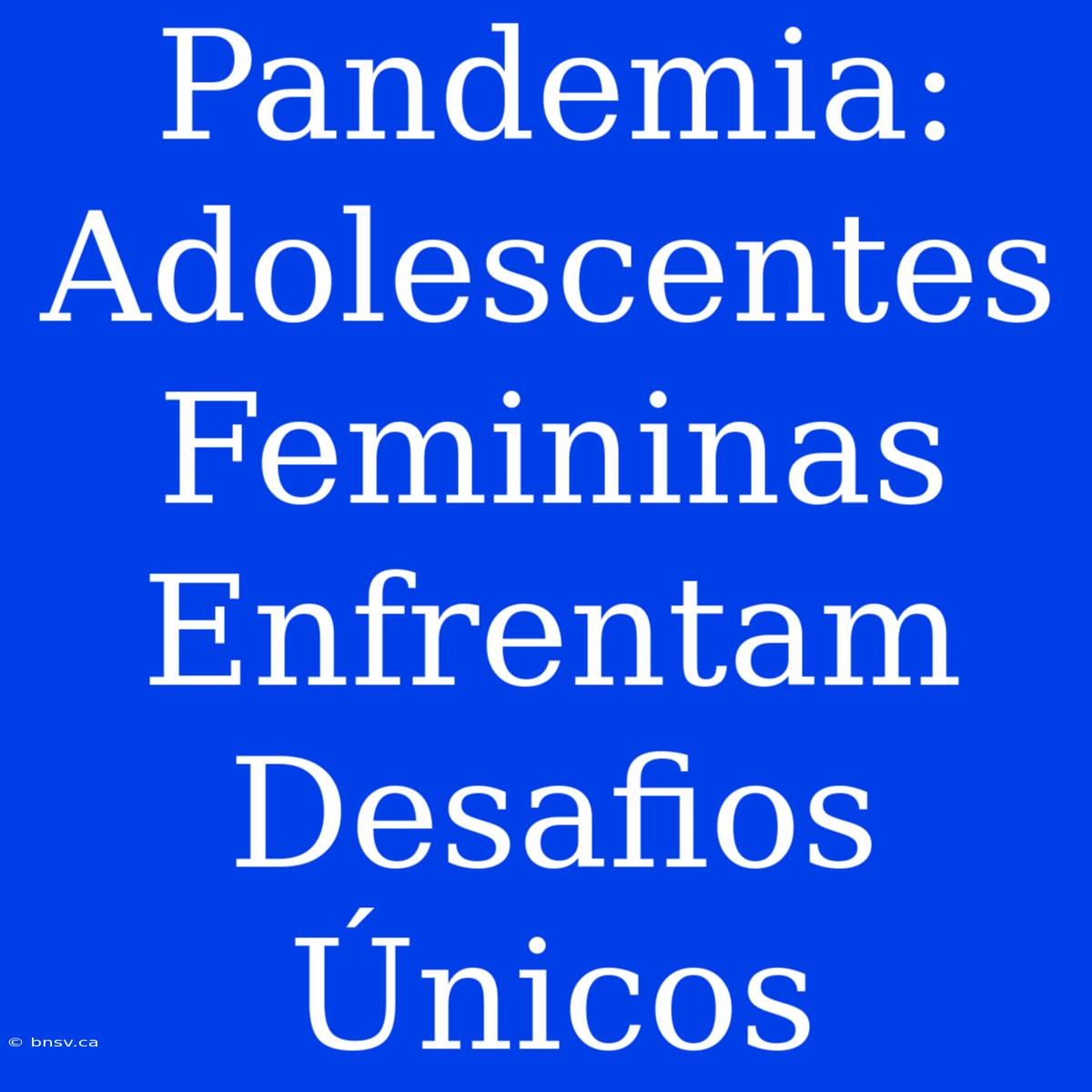 Pandemia: Adolescentes Femininas Enfrentam Desafios Únicos