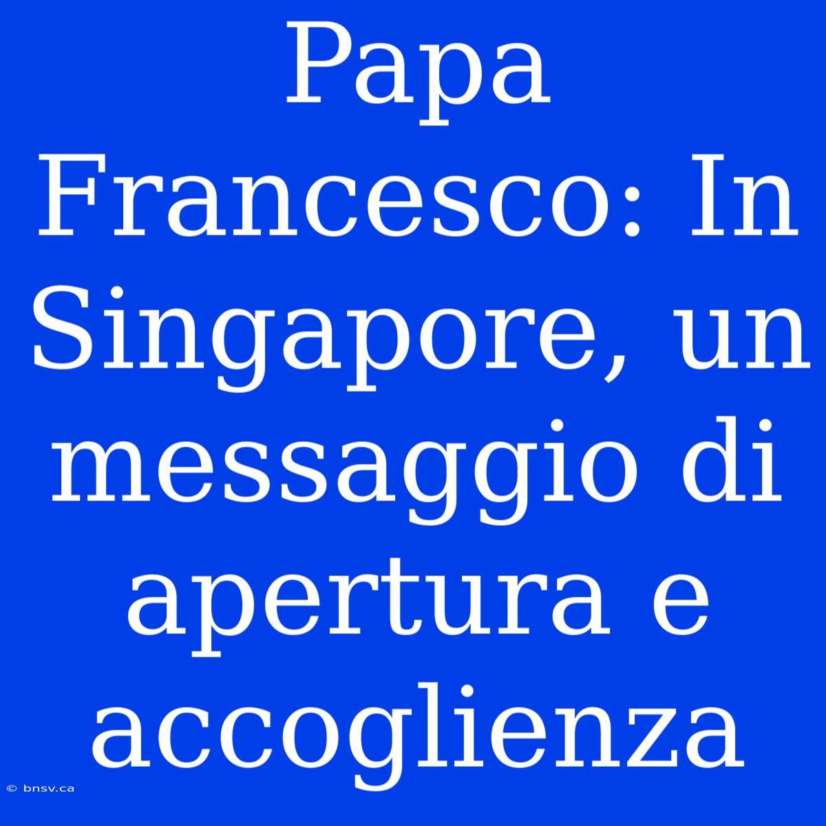 Papa Francesco: In Singapore, Un Messaggio Di Apertura E Accoglienza