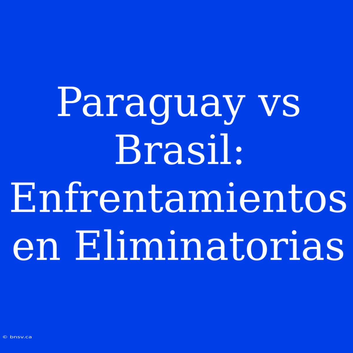 Paraguay Vs Brasil: Enfrentamientos En Eliminatorias