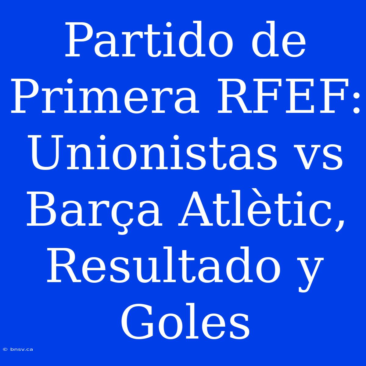 Partido De Primera RFEF: Unionistas Vs Barça Atlètic, Resultado Y Goles