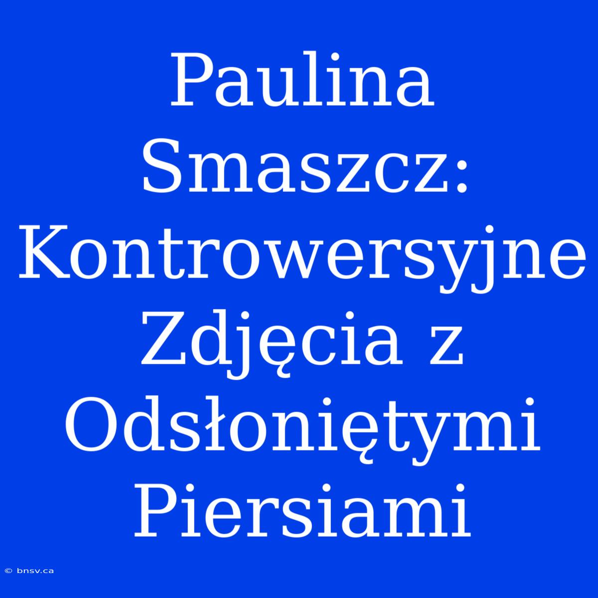 Paulina Smaszcz: Kontrowersyjne Zdjęcia Z Odsłoniętymi Piersiami